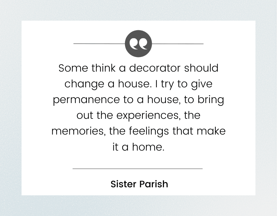 Graphic with quote by Sister Parish "Some think a decorator should change a house. I try to give permanence to a house, to bring out the experiences, the memories, the feelings that make it a home."